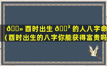 🌻 酉时出生 🌳 的人八字命理（酉时出生的八字你能获得富贵吗）